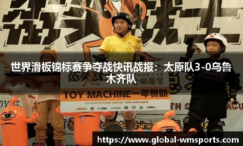 世界滑板锦标赛争夺战快讯战报：太原队3-0乌鲁木齐队
